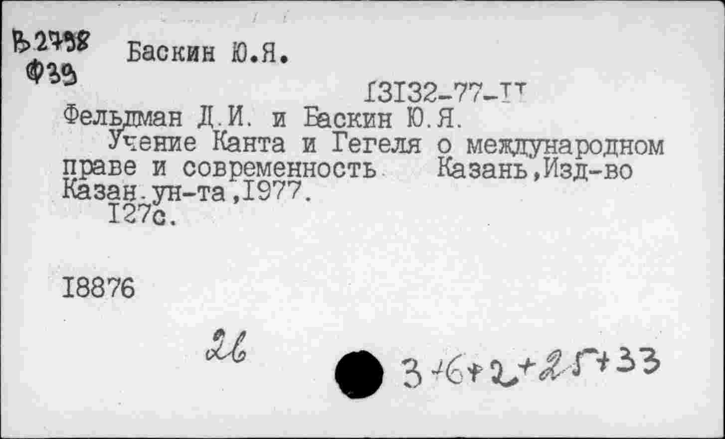 ﻿Баскин Ю.Я.
13132-77-Тт
Фельдман Д.И. и Баскин Ю.Я.
Учение Канта и Гегеля о международном праве и современность Казань',Изд-во Казан-ун-та,1977.
127с.
18876
и
ф 3